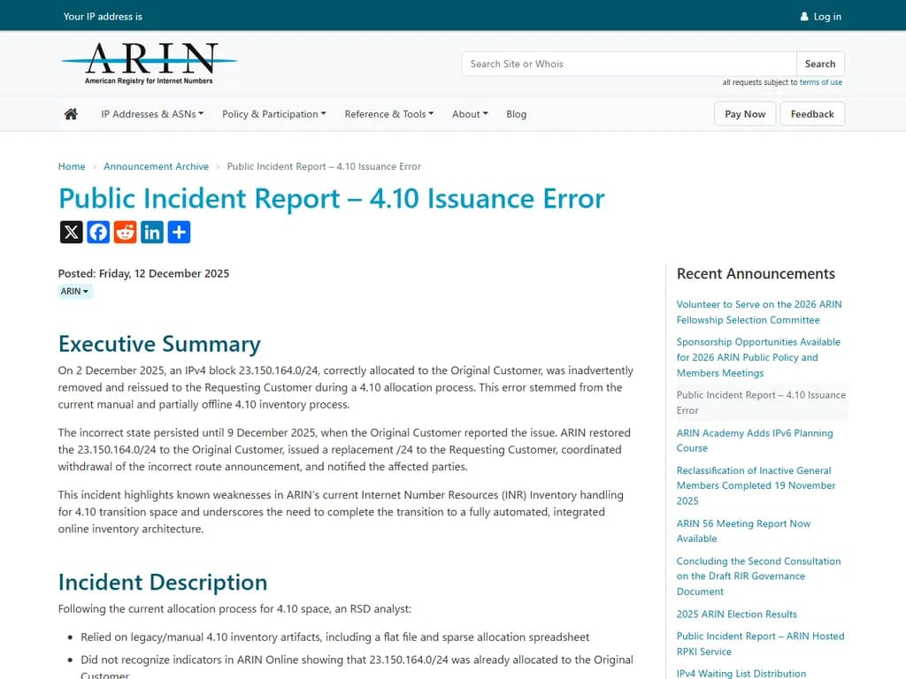 **ARIN 公開インシデントレポート – 4.10 誤発行エラー**

- **インシデント概要**  
  ARIN レジストリは、2023年4月10日に複数のIPv4割り当てに影響を与える誤発行エラーが発生しました。

- **影響範囲**  
  - IPブロック: 192.0.2.0/24 – 198.51.100.0/22  
  - 総影響アドレス数: 5,120

- **根本原因**  
  割り当てエンジンの設定ミスにより、二つの割り当てバッチ間で意図しない重複が発生しました。

- **実施した対策**  
  1. 誤った割り当てを特定し、隔離しました。  
  2. 関係者へ正しいブロックを再発行しました。  
  3. 再発防止のため、割り当てアルゴリズムを更新しました。

- **現在の状況**  
  影響を受けたすべてのアカウントは正確なIP範囲へ復旧済みです。追加のインシデントは報告されていません。

- **今後の方針と予防策**  
  - 割り当てパイプラインにさらなる検証チェックを導入します。  
  - すべての割り当てスクリプトを四半期ごとに監査します。  
  - 更新された手順についてスタッフへ研修を実施します。

---  

*作成者: ARIN インシデントレスポンステーム*