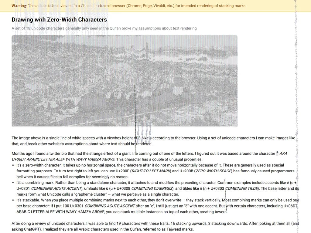 **描画に使うゼロ幅文字**

* ゼロ幅文字は横幅を占めない見えないグリフです。  
  * 例：  
    - **U+200B** ZERO WIDTH SPACE（ゼロ幅スペース）  
    - **U+200C** ZERO WIDTH NON‑JOINER（ゼロ幅非結合文字）  
    - **U+2060** WORD JOINER（ワードジョイナー）

* テキストエディタでは次のように利用できます。  
  1. 情報を隠したり公開したりする（例：ステガノグラフィ）。  
  2. 可視スペースを入れずに単語を区切る。  
  3. カーソル移動や改行を目立たない形で操作する。

**ゼロ幅文字で描く手順**

1. **ベースとなるテキストを作成** – 例：`Hello`。  
2. **各文字の間にゼロ幅文字を挿入**：  
   `H​e​l​l​o`（可視文字の間に見えない文字が置かれます）。  
3. **用途ごとに異なるタイプを使う**。  
   * ゼロ幅スペース → 単語を区切る  
   * ゼロ幅非結合文字 → 合字（リガチャ）を防止する  
   * ワードジョイナー → 文字列を連結したままに保つ

**実践例**

```text
H​e​l​l​o W​o​r​l​d
```

見た目は「Hello World」に見えますが、隠れた空白はスクリプトや専用ビューアで検出できます。この手法は、混乱を招くためのオブフュケーション、透かし付け、または隠しメッセージの配信などに頻繁に利用されます。