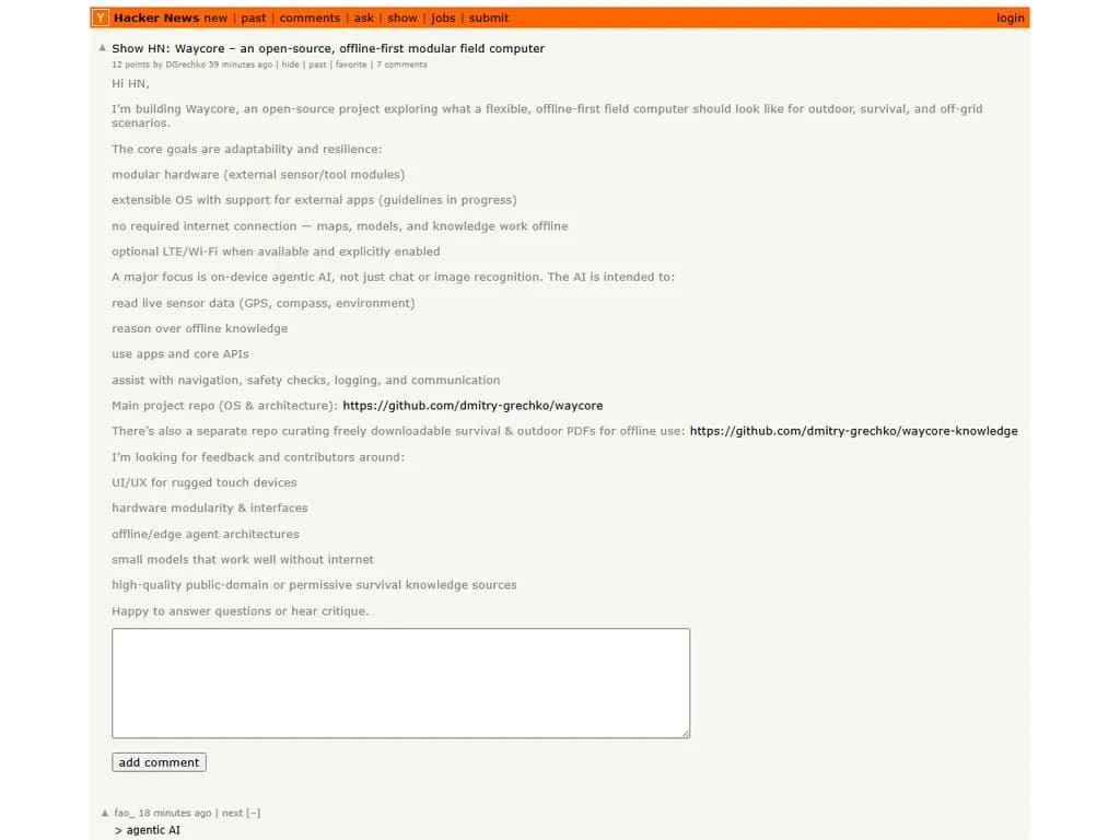 **Waycore – オープンソース・オフラインファースト型モジュラー現場用コンピュータ**

- **目的**  
  遠隔地や通信環境が限られた場所でのフィールドワークを想定した、軽量かつモジュール式のコンピュータです。

- **主な特徴**  
  - **オフラインファースト構成** – インターネット接続なしでもすべてのコア機能が動作します。  
  - **モジュラーハードウェア** – センサー、ストレージ、電源などを任意に組み替えられ、ミッションごとに最適化できます。  
  - **オープンソースファームウェア・ソフトウェア** – コミュニティ主導で開発され、セキュリティも透明性があります。  
  - **低消費電力** – バッテリーや太陽光発電に最適化されています。  
  - **頑丈な設計** – 耐衝撃・防塵／防水ケースで過酷環境にも耐えます。

- **利用例**  
  - 環境モニタリング（気象ステーション、野生動物追跡）  
  - 農業データ収集（土壌センサー、作物健全度評価）  
  - 災害対応・緊急現場オペレーション  
  - 遠隔地での科学研究

- **はじめ方**  
  1. GitHub公式リポジトリから最新版ファームウェアをダウンロードします。  
  2. ミッションプロファイルに合わせてハードウェアモジュールを組み立てます。  
  3. 提供されるツールでデバイスへファームウェアを書き込みます。  
  4. コマンドラインインターフェースまたは連携モバイルアプリから設定します。

- **コミュニティとサポート**  
  - GitHub 上に活発なディスカッションフォーラムとイシュー追跡が用意されています。  
  - ドキュメントはリポジトリ内の Markdown 形式で公開されています。  
  - コントリビューション歓迎：コード、ハードウェア設計、翻訳、テストなど  

---