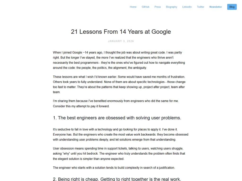 **Googleで14年間学んだこと**

Googleの製品や文化に関わりながら14年を過ごした私は、プロフェッショナルとして成長し、テクノロジーの課題に取り組む際の指針となる数点の重要ポイントを整理しました。

---

### 1. **人がプロセスよりも大切**
- 最良のアイデアは、定期的な会議ではなく、非公式な会話から生まれることが多い。
- チームメンバーを信頼し、常に監視せずとも意思決定できるよう権限を委譲する。

### 2. **早く失敗し、さらに速く学ぶ**
- 初期の実験で時間とリソースを節約できる。
- 失敗は障害ではなくデータポイントとして祝福する。

### 3. **直感だけでなくデータを重視**
- アナリティクスに裏付けされた決定が、直感的判断よりも優れる。
- リアルタイムで実用的な洞察を提示できるダッシュボードを構築する。

### 4. **初日からスケール設計を意識**
- 成長を予測し、小さなボトルネックが将来大問題へ拡大しないようにする。
- コードはモジュラー化し、ドキュメントを整備して将来的なスケーリングを容易に。

### 5. **反復は欠かせない**
- 完璧な「ビッグバン」を待つよりも、段階的にリリースする。
- ユーザーフィードバックループで製品サイクルが短縮され、適応性が向上。

### 6. **透明性の文化を築く**
- 開かれたコミュニケーションはチーム間の摩擦を減らす。
- 内部指標や意思決定の根拠を可能な限り公開する。

### 7. **アクセシビリティとインクルーシブデザインを優先**
- 初期段階から多様なユーザーを想定して設計する。
- 小さなアクセシビリティ向上が、利用者層を大幅に拡大する。

### 8. **好奇心と謙虚さを保つ**
- 継続的学習で急速な技術変化に適応し続ける。
- 誰一人が全てを知っているわけではないことを認め、協働を重視する。

---

#### チームへの簡易チェックリスト

1. **人を最優先** – 信頼と自律性を育む。  
2. **早く失敗** – データ駆動型実験で反復する。  
3. **スケールを早期に** – モジュラー・ドキュメント化コードが鍵。  
4. **透明性** – 指標と根拠を積極的に共有。  
5. **アクセシビリティ** – 初日から包括的設計。

これらの原則を日々の業務に組み込むことで、Googleが実現した高速で革新的な環境を模倣し、世界中のユーザーに響く製品を創造できるでしょう。