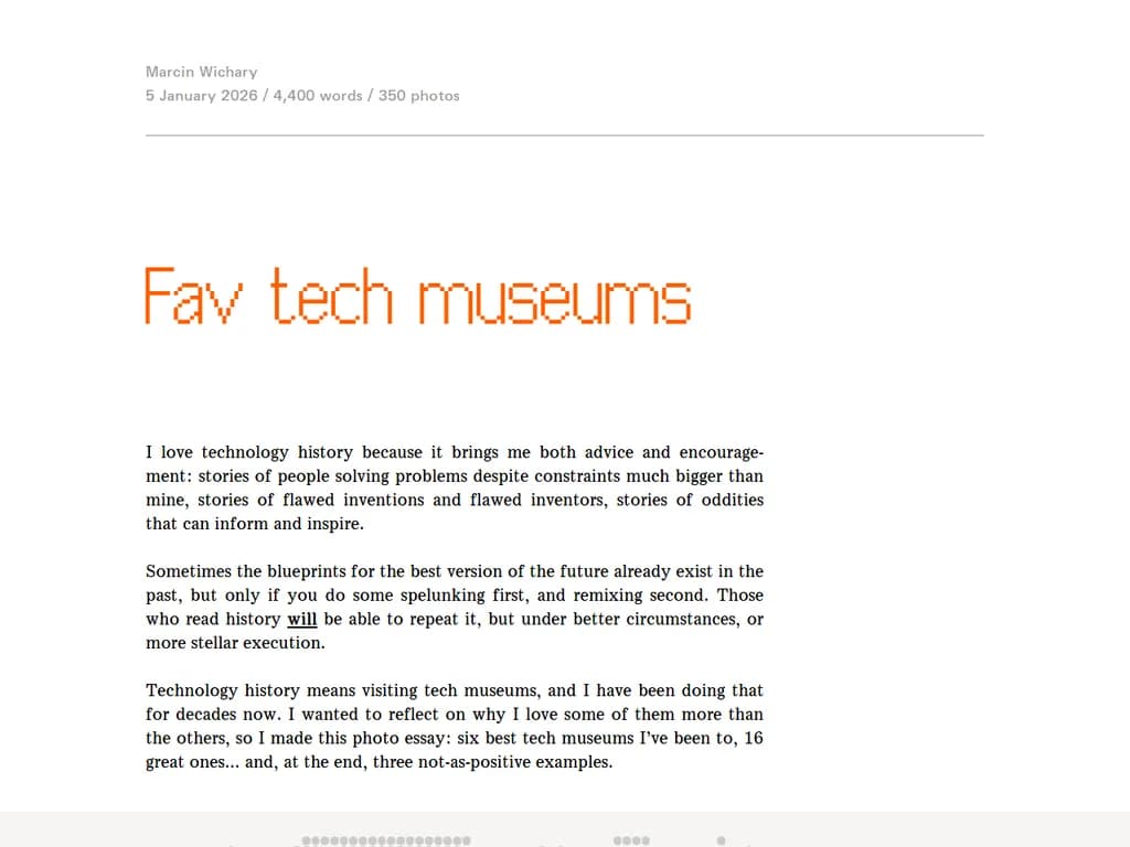 **お気に入りのテックミュージアム**

- **Computer History Museum（コンピュータ・ヒストリーミュージアム）** – カリフォルニア州マウンテンビュー  
  *算盤から最先端AIまで、計算機技術の進化を探る。*

- **The Tech Interactive（ザ・テック・インタラクティブ）** – カリフォルニア州サンノゼ  
  *ロボット工学、バーチャルリアリティ、デジタル製造など、体験型展示が満載。*

- **Exploratorium（エクスプロラトリウム）** – カリフォルニア州サンフランシスコ  
  *インタラクティブなギャラリーとメーカーロボット実験室で、科学・技術を体感。*

- **National Museum of Computing（ナショナル・ミュージアム・オブ・コンピューティング）** – イングランド・ブレッチリー公園  
  *歴史的計算機、暗号学、戦時コード解読の展示が見どころ。*

- **Museum of Science and Industry (Chicago)（シカゴ科学技術博物館）** – アイルフノイ州シカゴ  
  *工学と革新に重点を置いた広範なテックテーマを網羅。*