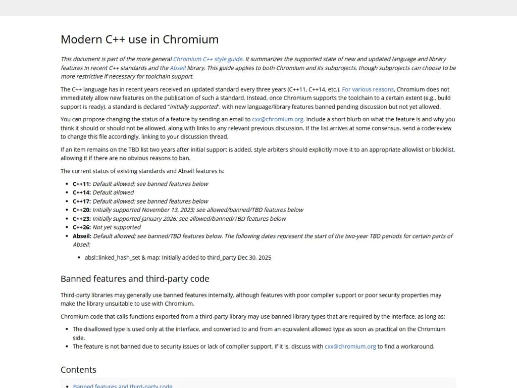 **Chromium で禁止されている C++ 機能**

1. **`goto`**  
   - `goto` 文は使用しないでください。制御フローが追跡しづらくなるためです。

2. **`setjmp` / `longjmp`**  
   - これらの非ローカルジャンプは例外安全性を破壊するため、禁止されています。

3. **C++ 標準ライブラリの例外**  
   - `std::exception` や `std::runtime_error` などの標準例外を投げたり捕捉したりしないでください。代わりに Chromium のエラーハンドリング機構を利用してください。

4. **非トリビアルデストラクタ付きの `new` / `delete`**  
   - スマートポインタ (`std::unique_ptr`, `std::shared_ptr`) やスタック割当てを優先し、複雑なクリーンアップが必要な生の動的メモリは禁止です。

5. **`malloc` / `free`**  
   - C 風の割り当て関数ではなく、Chromium のメモリアロケータ（例：`base::Malloc`, `new`/`delete`）を使用してください。

6. **`std::mutex` と関連スレッドプリミティブ**  
   - Chromium コードベースは独自のスレッド安全抽象 (`base::Lock`, `base::WaitableEvent`) を用いるため、標準ライブラリのミューテックスは避けてください。

7. **`thread_local` ストレージ期間**  
   - C++11 の `thread_local` ではなく、Chromium のスレッドローカルユーティリティ（`THREAD_LOCAL`）を使用してください。

8. **C++ RTTI (ランタイム型情報)**  
   - RTTI を無効化 (`-fno-rtti`)し、`dynamic_cast`, `typeid` は使わないでください。Chromium の型識別メカニズムを利用しましょう。

9. **コンパイル時に評価できない `static_assert`**  
   - すべての `static_assert` はコンパイル時に解決可能な式である必要があります。実行時チェックは `DCHECK` を使用してください。

10. **メモリ割り当てや副作用を伴う `constexpr` 関数**  
    - `constexpr` は定数式評価のみに限定されるため、内部で動的割り当てや副作用を持つコードは避けてください。

11. **大きなキャプチャを持つ `std::function`**  
    - ヘッジ上のコールバックとして `base::OnceCallback`, `base::RepeatingCallback` など軽量なものを優先し、ヒープ使用量を抑えてください。

12. **グローバルまたはクラス固有の `operator new/delete` オーバーロード**  
    - これらのオーバーロードは禁止されており、Chromium のアロケータ API を利用してください。

これらの制限により、Chromium プロジェクト全体でコードの一貫性・パフォーマンス・プラットフォーム互換性を保つことができます。