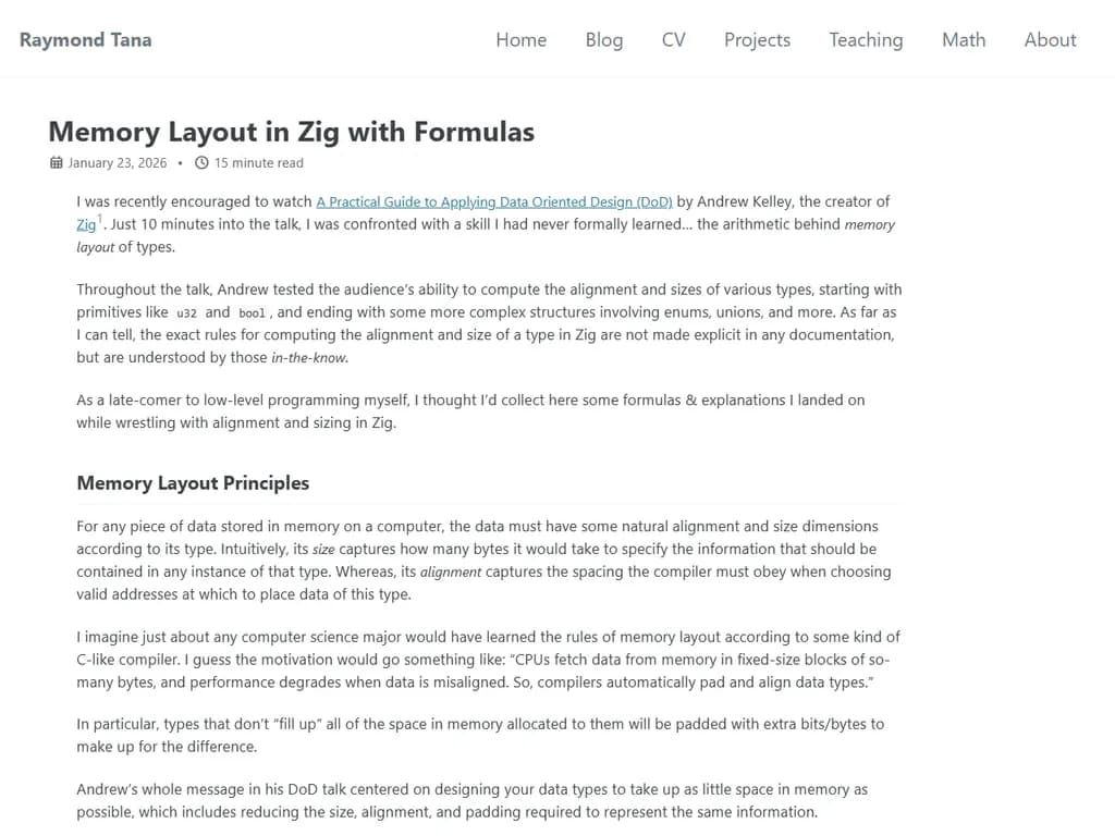 **Zig におけるメモリレイアウト（式付き）**

Zig のメモリモデルは、基盤となるハードウェアを薄く抽象化したものです。  
主な概念は **allocators（割り当て器）**、**layouts（配置）**、そして **alignment（整列）** です。以下では、Zig がデータをメモリにどのように並べるかを簡潔にまとめ、必要に応じて数式で表現しています。

---

## 1. 整列規則

| 型 | デフォルト整列（バイト） |
|----|---------------------------|
| `bool`、`i8`、`u8` | 1 |
| `i16`、`u16`       | 2 |
| `i32`、`u32`、`f32`| 4 |
| `i64`、`u64`、`f64`| 8 |
| `i128`、`u128`、`f128` | 16 |

**構造体フィールドの整列を求める式**

```
aligned_offset = ceil(previous_end / align_of(field)) * align_of(field)
```

- `previous_end` は前のフィールド直後のオフセットです。  
- `ceil(x)` は小数点以下を切り上げて整数にします。

---

## 2. 構造体レイアウト

構造体にフィールド `F₁, F₂, … , Fₙ` があるとき、全体のサイズ **S** は次のように計算されます。

```
offset₁ = 0
for i in 1..n:
    offsetᵢ = ceil(offset_{i-1} / align_of(Fᵢ)) * align_of(Fᵢ)
end
size_without_tail_padding = offset_n + size_of(Fₙ)

S = ceil(size_without_tail_padding / max_align) * max_align
```

- `max_align` は全フィールドの中で最も大きい整列要件です。  
- 最後のステップで「尾部パディング」を追加し、構造体サイズをその整列に合わせます。

---

## 3. 配列レイアウト

配列 `[N]T` は要素を連続して格納します（間に隙間はありません）。

```
array_size = N * size_of(T)
array_alignment = align_of(T)
```

- `T` が構造体であれば、その内部パディングも各要素に適用されます。

---

## 4. ポインタと参照のレイアウト

- 生ポインタ (`*T`) はマシンのポインタ幅（64‑bit システムでは通常 8 バイト）です。  
- Zig の参照 (`&T`) もポインタですが、ライフタイム情報を保持してコンパイル時に安全性チェックが可能です。サイズは生ポインタと同じです。

---

## 5. 動的割り当て

Zig は **allocators** を使ってヒープメモリを管理します。  
典型的な割り当てブロックの構造は次のようになります。

```
[ header | payload | footer ]
```

- `header` にはサイズや allocator ID などのメタデータが入ります。  
- `footer` はチェックサムやフリーリストリンクを保持する場合があります。  
- 正確なフォーマットは allocator に依存します。標準ライブラリの `std.heap.GeneralPurposeAllocator` は 64‑bit システムで 16 バイトのヘッダーを使用しています。

---

## 6. 実例：構造体レイアウト計算

```zig
const Point = struct {
    x: f32,     // offset 0, size 4, align 4
    y: f32,     // offset 4, size 4, align 4
};
```

- `offset_x = 0`  
- `offset_y = ceil(4 / 4) * 4 = 4`  
- `size_without_tail_padding = 4 + 4 = 8`  
- `max_align = 4` → 最終サイズは 8（すでに 4 の倍数）。

---

## 7. 要約式

任意の複合型について、レイアウトサイズは次のように求められます。

```
layout_size(type) =
    ceil(sum_of_field_sizes_with_alignment / max_align) * max_align
```

この式により、各フィールドが適切に整列されたオフセットで開始し、型全体のサイズもその整列要件を満たすようになります。これにより、Zig がサポートするすべてのアーキテクチャで効率的なメモリアクセスが保証されます。