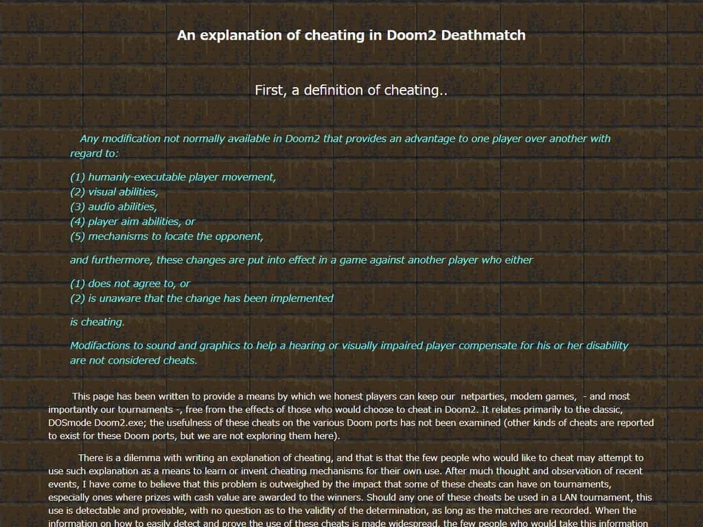 **『Doom II』デスマッチにおける不正行為(1999年)**
- **ゲーム実行ファイルの改変** – コードやデータを変更すると、無敵化や射撃速度向上など不公平な利点が得られます。
- **チートコードの使用** – コンソールコマンド `idcvar` で体力・弾薬・重力等の変数を自由に設定できます。
- **パケット注入** – 作成した偽造パケットをサーバへ送信し、位置や行動を操作します。
- **ネットワーク遅延の悪用** – 故意にレイテンシを生じさせて、相手から動きや攻撃を隠すことがあります。
不正はフェアプレー規則に違反し、組織的な対戦では通常、BANや失格で処罰されます。