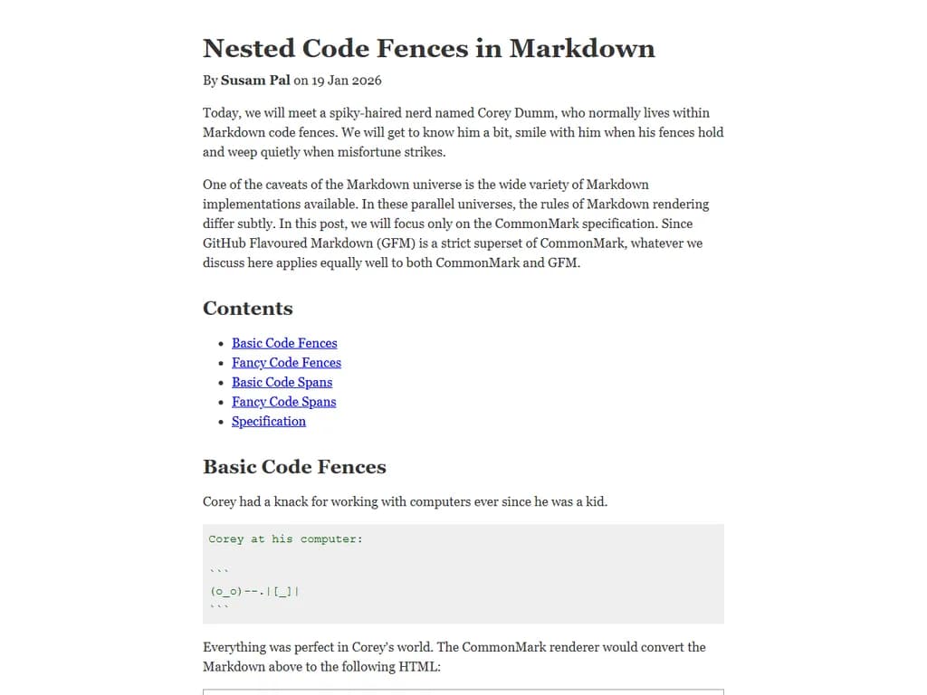 ```markdown
# Nested Code Fences in Markdown
Markdown ではコードブロックを入れ子にすることができます。
主な記述方法は次のとおりです。
## 基本構文
```
<外側の fence>
<内側の fence>
// コード
</内側の fence>
</外側の fence>
```
### 具体例
```diff
+ これは外側のコードブロックです。
```python
print("内側のコード")
```
- これも外側のコードブロックです。
```
## ポイント
* **fence の長さ**
- 外側と内側で同じ文字(```)を使う場合、内側はより多くの記号(例:4個以上)で囲むと安全です。
- 外側が `~~~` の場合は、内側も `~~~` を使用し、必要なら長めにします。
* **インデント**
- 内側のコードブロックを外側からスペース 4つ程度でインデントすると読みやすくなります。
* **エスケープ文字**
- コード内に同じ fence の文字が現れた場合、バックスラッシュ `\` を付けてエスケープします。
## 補足
- GitHub Flavored Markdown(GFM)や多くの Markdown エンジンは上記構文をサポートしています。
- 一部古いレンダラーでは入れ子が正しく解釈されないことがありますので、テストして確認してください。
```
これで「Nested code fences in Markdown」に関する情報が整理された形になりました。